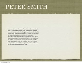 PETER SMITH
Below	
  are	
  the	
  series	
  of	
  journals	
  Peter	
  Smith	
  had	
  wrote	
  in	
  his	
  life.	
  
Peter	
  is	
  a	
  loyalist	
  who	
  believes	
  in	
  the	
  King.	
  After	
  his	
  ancestors	
  
moved	
  to	
  America	
  he	
  lived	
  in	
  Georgia	
  where	
  lots	
  of	
  other	
  loyalist	
  
families	
  were,	
  then	
  to	
  Boston	
  in	
  search	
  of	
  a	
  better	
  job	
  and	
  ?inally	
  
to	
  Philadelphia	
  because	
  of	
  problems	
  with	
  Bostonians.	
  
Throughout	
  his	
  life,	
  Peter	
  had	
  been	
  very	
  patriotic	
  all	
  his	
  life	
  and	
  
believes	
  in	
  the	
  King	
  no	
  matter	
  what.	
  In	
  his	
  early	
  life	
  he	
  admired	
  
the	
  soldiers	
  that	
  roamed	
  the	
  streets	
  of	
  Georgia	
  with	
  their	
  Red	
  
Coats	
  swaying	
  in	
  the	
  wind.	
  But	
  whenever	
  there	
  was	
  a	
  soldier	
  
being	
  picked	
  on,	
  he	
  would	
  be	
  fed	
  up	
  and	
  he	
  couldn’t	
  understand	
  
the	
  fury	
  Americans	
  had	
  against	
  the	
  King.
Thursday, May 16, 13
 