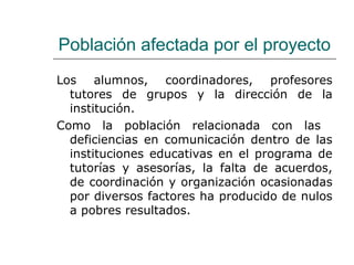 Población afectada por el proyecto
Los alumnos, coordinadores, profesores
tutores de grupos y la dirección de la
institución.
Como la población relacionada con las
deficiencias en comunicación dentro de las
instituciones educativas en el programa de
tutorías y asesorías, la falta de acuerdos,
de coordinación y organización ocasionadas
por diversos factores ha producido de nulos
a pobres resultados.
 