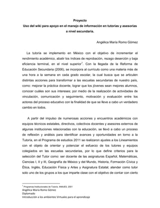 Angélica María Romo Gómez
Diplomado
Introducción a los ambientes Virtuales para el aprendizaje
Proyecto
Uso del wiki para apoyo en el manejo de información en tutorías y asesorías
a nivel secundaria.
Angélica María Romo Gómez
La tutoría se implemento en México con el objetivo de incrementar el
rendimiento académico, abatir los índices de reprobación, rezago deserción y baja
eficiencia terminal, en el nivel superior1
. Con la llegada de la Reforma de
Educación Secundaria (2006), se incorpora al currículo como una materia más de
una hora a la semana en cada grado escolar, la cual busca que se articulen
distintas acciones para transformar a las escuelas secundarias de nuestro país,
como: mejorar la práctica docente, lograr que los jóvenes sean mejores alumnos,
conocer cuáles son sus intereses; por medio de la realización de actividades de
vinculación, comunicación y seguimiento, motivación y evaluación entre los
actores del proceso educativo con la finalidad de que se lleve a cabo un verdadero
cambio en todos.
A partir del impulso de numerosas acciones y encuentros académicos con
equipos técnicos estatales, directivos, colectivos docentes y asesores externos de
algunas instituciones relacionadas con la educación, se llevó a cabo un proceso
de reflexión y análisis para identificar avances y oportunidades en torno a la
Tutoría, en el Programa de estudios 2011 se realizaron ajustes a los Lineamientos
con el objeto de orientar y potenciar el esfuerzo de los tutores y equipos
colegiados en las escuelas secundarias, por lo que define criterios para la
selección del Tutor como: ser docente de las asignaturas Español, Matemáticas,
Ciencias I, II y III, Geografía de México y del Mundo, Historia, Formación Cívica y
Ética, Inglés, Educación Física y Artes y Asignatura Estatal; atender como tutor
solo uno de los grupos a los que imparte clase con el objetivo de contar con cierto
1
Programas Institucionales de Tutoría. ANIUES, 2001
 