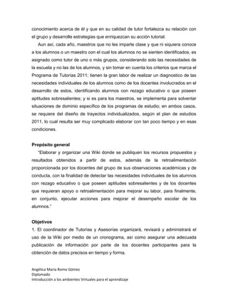Angélica María Romo Gómez
Diplomado
Introducción a los ambientes Virtuales para el aprendizaje
conocimiento acerca de él y que en su calidad de tutor fortalezca su relación con
el grupo y desarrolle estrategias que enriquezcan su acción tutorial.
Aun así, cada año, maestros que no les imparte clase y que ni siquiera conoce
a los alumnos o un maestro con el cual los alumnos no se sienten identificados, es
asignado como tutor de uno o más grupos, considerando solo las necesidades de
la escuela y no las de los alumnos, y sin tomar en cuenta los criterios que marca el
Programa de Tutorías 2011; tienen la gran labor de realizar un diagnostico de las
necesidades individuales de los alumnos como de los docentes involucrados en el
desarrollo de estos, identificando alumnos con rezago educativo o que poseen
aptitudes sobresalientes; y si es para los maestros, se implementa para solventar
situaciones de dominio específico de los programas de estudio; en ambos casos,
se requiere del diseño de trayectos individualizados, según el plan de estudios
2011, lo cual resulta ser muy complicado elaborar con tan poco tiempo y en esas
condiciones.
Propósito general
“Elaborar y organizar una Wiki donde se publiquen los recursos propuestos y
resultados obtenidos a partir de estos, además de la retroalimentación
proporcionada por los docentes del grupo de sus observaciones académicas y de
conducta, con la finalidad de detectar las necesidades individuales de los alumnos
con rezago educativo o que poseen aptitudes sobresalientes y de los docentes
que requieran apoyo o retroalimentación para mejorar su labor, para finalmente,
en conjunto, ejecutar acciones para mejorar el desempeño escolar de los
alumnos.”
Objetivos
1. El coordinador de Tutorías y Asesorías organizará, revisará y administrará el
uso de la Wiki por medio de un cronograma, así como asegurar una adecuada
publicación de información por parte de los docentes participantes para la
obtención de datos precisos en tiempo y forma.
 