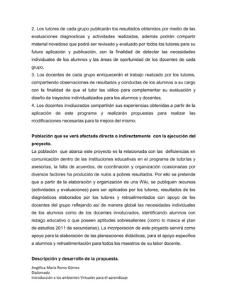 Angélica María Romo Gómez
Diplomado
Introducción a los ambientes Virtuales para el aprendizaje
2. Los tutores de cada grupo publicarán los resultados obtenidos por medio de las
evaluaciones diagnosticas y actividades realizadas, además podrán compartir
material novedoso que podrá ser revisado y evaluado por todos los tutores para su
futura aplicación y publicación, con la finalidad de detectar las necesidades
individuales de los alumnos y las áreas de oportunidad de los docentes de cada
grupo.
3. Los docentes de cada grupo enriquecerán el trabajo realizado por los tutores,
compartiendo observaciones de resultados y conductas de los alumnos a su cargo
con la finalidad de que el tutor las utilice para complementar su evaluación y
diseño de trayectos individualizados para los alumnos y docentes.
4. Los docentes involucrados compartirán sus experiencias obtenidas a partir de la
aplicación de este programa y realizarán propuestas para realizar las
modificaciones necesarias para la mejora del mismo.
Población que se verá afectada directa o indirectamente con la ejecución del
proyecto.
La población que abarca este proyecto es la relacionada con las deficiencias en
comunicación dentro de las instituciones educativas en el programa de tutorías y
asesorías, la falta de acuerdos, de coordinación y organización ocasionadas por
diversos factores ha producido de nulos a pobres resultados. Por ello se pretende
que a partir de la elaboración y organización de una Wiki, se publiquen recursos
(actividades y evaluaciones) para ser aplicados por los tutores, resultados de los
diagnósticos elaborados por los tutores y retroalimentados con apoyo de los
docentes del grupo reflejando así de manera global las necesidades individuales
de los alumnos como de los docentes involucrados, identificando alumnos con
rezago educativo o que poseen aptitudes sobresalientes (como lo masca el plan
de estudios 2011 de secundarias). La incorporación de este proyecto servirá como
apoyo para la elaboración de las planeaciones didácticas, para el apoyo especifico
a alumnos y retroalimentación para todos los maestros de su labor docente.
Descripción y desarrollo de la propuesta.
 