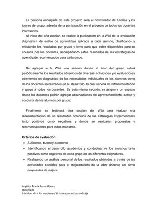 Angélica María Romo Gómez
Diplomado
Introducción a los ambientes Virtuales para el aprendizaje
La persona encargada de este proyecto será el coordinador de tutorías y los
tutores de grupo, además de la participación en el proyecto de todos los docentes
interesados.
Al inicio del año escolar, se realice la publicación en la Wiki de la evaluación
diagnostica de estilos de aprendizaje aplicada a cada alumno, clasificando y
enlistando los resultados por grupo y turno para que estén disponibles para su
consulta por los docentes, acompañando estos resultados de las estrategias de
aprendizaje recomendados para cada grupo.
Se agregar a la Wiki una sección donde el tutor del grupo subirá
periódicamente los resultados obtenidos de diversas actividades y/o evaluaciones
obteniendo un diagnostico de las necesidades individuales de los alumnos como
de los docentes involucrados en su desarrollo, lo cual serviría de retroalimentación
y apoyo a todos los docentes. Es esta misma sección, se asignara un espacio
donde los docentes podrán agregar observaciones del aprovechamiento, actitud y
conducta de los alumnos por grupo.
Finalmente se destinará otra sección del Wiki para realizar una
retroalimentación de los resultados obtenidos de las estrategias implementadas
tanto positivos como negativos y donde se realizarán propuestas y
recomendaciones para todos maestros.
Criterios de evaluación
Suficiente, bueno y excelente
Identificando el desarrollo académico y conductual de los alumnos tanto
positivos como negativos de cada grupo en las diferentes asignaturas.
Realizando un análisis personal de los resultados obtenidos a través de las
actividades tutoriales para el mejoramiento de la labor docente así como
propuestas de mejora.
 