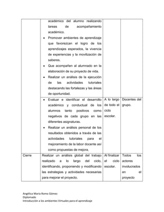 Angélica María Romo Gómez
Diplomado
Introducción a los ambientes Virtuales para el aprendizaje
académico del alumno realizando
tareas de acompañamiento
académico.
Promover ambientes de aprendizaje
que favorezcan el logro de los
aprendizajes esperados, la vivencia
de experiencias y la movilización de
saberes.
Que acompañen al alumnado en la
elaboración de su proyecto de vida.
Realizar un análisis de la ejecución
de las actividades tutoriales
destacando las fortalezas y las áreas
de oportunidad.
Evaluar e identificar el desarrollo
académico y conductual de los
alumnos tanto positivos como
negativos de cada grupo en las
diferentes asignaturas.
Realizar un análisis personal de los
resultados obtenidos a través de las
actividades tutoriales para el
mejoramiento de la labor docente así
como propuestas de mejora.
A lo largo
de todo el
ciclo
escolar.
Docentes del
grupo.
Cierre Realizar un análisis global del trabajo
realizado a lo largo del ciclo,
identificando, proponiendo y modificando
las estrategias y actividades necesarias
para mejorar el proyecto.
Al finalizar
el ciclo
escolar.
Todos los
actores
involucrados
en el
proyecto
 