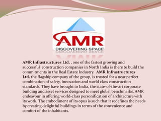 AMR Infrastructures Ltd. , one of the fastest growing and
successful construction companies in North India is there to build the
commitments in the Real Estate Industry. AMR Infrastructures
Ltd. the flagship company of the group, is trusted for a near perfect
combination of safety, innovation and world class construction
standards. They have brought to India, the state-of-the-art corporate
building and asset services designed to meet global benchmarks. AMR
endeavour in offering world-class personification of architecture with
its work. The embodiment of its opus is such that it redefines the needs
by creating delightful buildings in terms of the convenience and
comfort of the inhabitants.
 