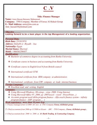 C .V
                                     Title: Finance Manager
Name: Amro Hassan Baioumy Mahmmoud.
Company: TNS Company. Member of Fawaz Al Hokair Group
E– Mail Address: amro@tns.com.sa
Amr_hassan10@hotmail.com

Objective
Looking forward to be a team player in the top Management of a leading organization.

Personal Data:
Birth Date: 23/10/1974
Address: Dababb st –Riyadh - ksa
Nationality: Egypt.
Marital Status: Married.
Mobil: +966563296457
Qualification:
    Bachelor of commerce degree in accounting from Banha University.

     Certificate course in business and accounting from Banha University.

     Certificate course in English level 8 from British council
.
     International certificate CFM.

     International certificate from IBM company at administrators

   International certificate from CIW company at trade internet business
Foreign Language:
   Excellent read and writing English
Computer:
   Using Microsoft Windows -98-winxp – vista -2000. Using Internet
   Using Microsoft Office 97_2000_xp -2007(excel – word – PowerPoint…)
   Accounts program used (delta program finance - Alfa oracle finance system – infinity
      program finance – ERP program…. )
Work experience: more than 10 years Exp
1- Finance manager from 12/2008 till now at TNS Company Fawaz ALHokair group

2- Chief accountant from 2006 up 11/2008 at (Geant – ARC - TNS Company . Fawaz ALHokair group) .

3- Chief accountant from 2000 to 2006 at Al Harbi Trading & Contracting Company

                                                 -1-
 