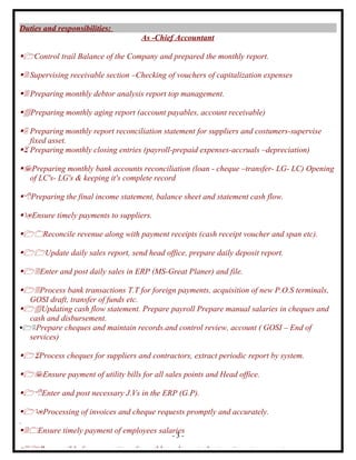 Duties and responsibilities:
                                    As -Chief Accountant

1Control trail Balance of the Company and prepared the monthly report.

2 Supervising receivable section –Checking of vouchers of capitalization expenses

3 Preparing monthly debtor analysis report top management.

4Preparing monthly aging report (account payables, account receivable)

5 Preparing monthly report reconciliation statement for suppliers and costumers-supervise
   fixed asset.
6 Preparing monthly closing entries (payroll-prepaid expenses-accruals –depreciation)

7Preparing monthly bank accounts reconciliation (loan - cheque –transfer- LG- LC) Opening
  of LC's- LG's & keeping it's complete record

8Preparing the final income statement, balance sheet and statement cash flow.

9Ensure timely payments to suppliers.

10Reconcile revenue along with payment receipts (cash receipt voucher and span etc).

11Update daily sales report, send head office, prepare daily deposit report.

12Enter and post daily sales in ERP (MS-Great Planer) and file.

13Process bank transactions T.T for foreign payments, acquisition of new P.O.S terminals,
  GOSI draft, transfer of funds etc.
14Updating cash flow statement. Prepare payroll Prepare manual salaries in cheques and
  cash and disbursement.
15Prepare cheques and maintain records.and control review, account ( GOSI – End of
  services)

16Process cheques for suppliers and contractors, extract periodic report by system.

17Ensure payment of utility bills for all sales points and Head office.

18Enter and post necessary J.Vs in the ERP (G.P).

19Processing of invoices and cheque requests promptly and accurately.
.
20Ensure timely payment of employees salaries
                                             -3-

21Responsible for accounting of monthly and quarterly store inventory counts.
 