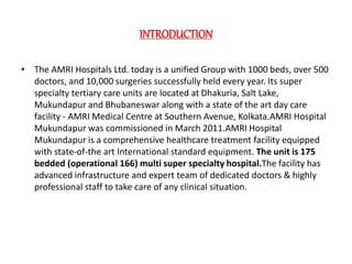 INTRODUCTION
• The AMRI Hospitals Ltd. today is a unified Group with 1000 beds, over 500
doctors, and 10,000 surgeries successfully held every year. Its super
specialty tertiary care units are located at Dhakuria, Salt Lake,
Mukundapur and Bhubaneswar along with a state of the art day care
facility - AMRI Medical Centre at Southern Avenue, Kolkata.AMRI Hospital
Mukundapur was commissioned in March 2011.AMRI Hospital
Mukundapur is a comprehensive healthcare treatment facility equipped
with state-of-the art International standard equipment. The unit is 175
bedded (operational 166) multi super specialty hospital.The facility has
advanced infrastructure and expert team of dedicated doctors & highly
professional staff to take care of any clinical situation.
 