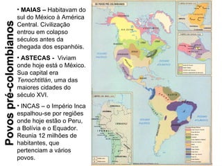 • MAIAS – Habitavam do
                        sul do México à América
Povos pré-colombianos
                        Central. Civilização
                        entrou em colapso
                        séculos antes da
                        chegada dos espanhóis.
                        • ASTECAS - Viviam
                        onde hoje está o México.
                        Sua capital era
                        Tenochtitlán, uma das
                        maiores cidades do
                        século XVI.
                        • INCAS – o Império Inca
                        espalhou-se por regiões
                        onde hoje estão o Peru,
                        a Bolívia e o Equador.
                        Reunia 12 milhões de
                        habitantes, que
                        pertenciam a vários
                        povos.
 
