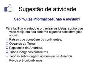 Sugestão de atividade
      São muitas informações, não é mesmo?

Para facilitar o estudo e organizar as ideias, sugiro que
  você redija em seu caderno algumas considerações
  sobre:
 Países que compõem os continentes,
 Oceanos da Terra,
 População da Antártida,
 Tribos indígenas brasileiras
 Teorias sobre origem no homem na América
 Povos pré-colombianos
 