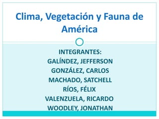 Clima, Vegetación y Fauna de
          América

          INTEGRANTES:
       GALÍNDEZ, JEFFERSON
        GONZÁLEZ, CARLOS
       MACHADO, SATCHELL
            RÍOS, FÉLIX
      VALENZUELA, RICARDO
       WOODLEY, JONATHAN
 