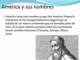 América y sus nombres
 América tiene este nombre ya que fue Américo Vespucio
el primero de los conquistadores en sugerir que se
trataba de un nuevo continente que no formaba parte de
Asia. Se le puso América porque todos los continentes
tienen nombre femenino (Oceanía, Europa, África,
Asia).
 