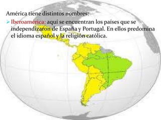 América tiene distintos nombres:
Iberoamérica: aquí se encuentran los países que se
independizaron de España y Portugal. En ellos predomina
el idioma español y la religión católica.
 