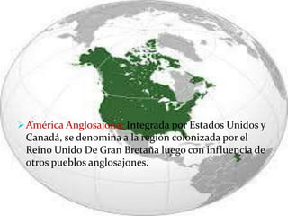 América Anglosajona: Integrada por Estados Unidos y
Canadá, se denomina a la región colonizada por el
Reino Unido De Gran Bretaña luego con influencia de
otros pueblos anglosajones.
 