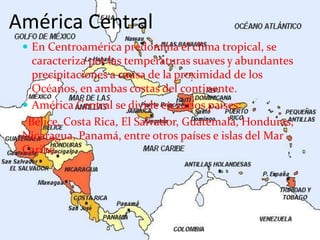 América Central
 En Centroamérica predomina el clima tropical, se
caracteriza por las temperaturas suaves y abundantes
precipitaciones a causa de la proximidad de los
Océanos, en ambas costas del continente.
 América Central se divide en varios países:
Bélice, Costa Rica, El Salvador, Guatemala, Honduras,
Nicaragua, Panamá, entre otros países e islas del Mar
Caribe.
 