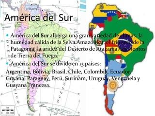 América del Sur
 América del Sur alberga una gran variedad de climas: la
humedad cálida de la Selva Amazónica, el frío seco de la
Patagonia, la aridez del Desierto de Atacama, los vientos
de Tierra del Fuego.
 América del Sur se divide en 13 países:
Argentina, Bolivia, Brasil, Chile, Colombia, Ecuador,
Guyana, Paraguay, Perú, Surinam, Uruguay, Venezuela y
Guayana Francesa.
 
