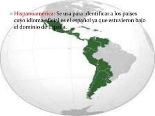 Hispanoamérica: Se usa para identificar a los países
cuyo idioma oficial es el español ya que estuvieron bajo
el dominio de España.
 