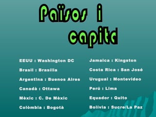 Jamaica : Kingston
Costa Rica : San José
Uruguai : Montevideo
Perú : Lima
Equador : Quito
Bolívia : Sucre/La Paz
EEUU : Washington DC
Brasil : Brasília
Argentina : Buenos Aires
Canadà : Ottawa
Mèxic : C. De Mèxic
Colòmbia : Bogotà
 