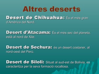 Desert de ChihuahuaDesert de Chihuahua :: És el més granÉs el més gran
d’Amèrica del Nord.d’Amèrica del Nord.
Desert d’Atacama:Desert d’Atacama: És el més sec del planeta,És el més sec del planeta,
està al nord de Xile.està al nord de Xile.
Desert de Sechura:Desert de Sechura: és un desert costaner, alés un desert costaner, al
nord-oest del Perú.nord-oest del Perú.
Desert de Siloli:Desert de Siloli: Situat al sud-est de Bolívia, esSituat al sud-est de Bolívia, es
caracteritza per la seva formació rocallosa.caracteritza per la seva formació rocallosa.
 