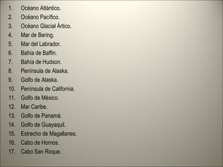 1. Océano Atlántico.
2. Océano Pacífico.
3. Océano Glacial Ártico.
4. Mar de Bering.
5. Mar del Labrador.
6. Bahía de Baffin.
7. Bahía de Hudson.
8. Península de Alaska.
9. Golfo de Alaska.
10. Península de California.
11. Golfo de México.
12. Mar Caribe.
13. Golfo de Panamá.
14. Golfo de Guayaquil.
15. Estrecho de Magallanes.
16. Cabo de Hornos.
17. Cabo San Roque.
 