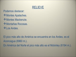 RELIEVE
Podemos destacar:
Montes Apalaches.
Montes Mackenzie.
Montañas Rocosas.
Los Andes.
El pico más alto de América se encuentra en los Andes, es el
Aconcagua (6960 m.).
En América del Norte el pico más alto es el Mckinley (6194 m.).
 