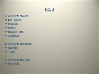 RÍOS
De la vertiente Atlántica:
 San Lorenzo.
 Mississipi.
 Paraná.
 Río de la Plata.
 Amazonas.
De la vertiente del Pacífico:
 Colorado.
 Yukón.
De la vertiente del Ártico:
 Mackenzie.
 