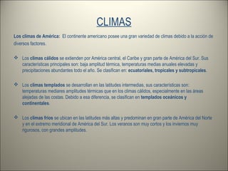 CLIMAS
Los climas de América: El continente americano posee una gran variedad de climas debido a la acción de
diversos factores.
 Los climas cálidos se extienden por América central, el Caribe y gran parte de América del Sur. Sus
características principales son: baja amplitud térmica, temperaturas medias anuales elevadas y
precipitaciones abundantes todo el año. Se clasifican en: ecuatoriales, tropicales y subtropicales.
 Los climas templados se desarrollan en las latitudes intermedias, sus características son:
temperaturas mediares amplitudes térmicas que en los climas cálidos, especialmente en las áreas
alejadas de las costas. Debido a esa diferencia, se clasifican en templados oceánicos y
continentales.
 Los climas fríos se ubican en las latitudes más altas y predominan en gran parte de América del Norte
y en el extremo meridional de América del Sur. Los veranos son muy cortos y los inviernos muy
rigurosos, con grandes amplitudes.
 