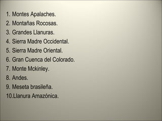 1. Montes Apalaches.
2. Montañas Rocosas.
3. Grandes Llanuras.
4. Sierra Madre Occidental.
5. Sierra Madre Oriental.
6. Gran Cuenca del Colorado.
7. Monte Mckinley.
8. Andes.
9. Meseta brasileña.
10.Llanura Amazónica.
 