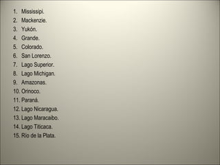 1. Mississipi.
2. Mackenzie.
3. Yukón.
4. Grande.
5. Colorado.
6. San Lorenzo.
7. Lago Superior.
8. Lago Michigan.
9. Amazonas.
10. Orinoco.
11. Paraná.
12. Lago Nicaragua.
13. Lago Maracaibo.
14. Lago Titicaca.
15. Río de la Plata.
 