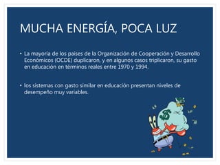 MUCHA ENERGÍA, POCA LUZ
• La mayoría de los países de la Organización de Cooperación y Desarrollo
Económicos (OCDE) duplicaron, y en algunos casos triplicaron, su gasto
en educación en términos reales entre 1970 y 1994.
• los sistemas con gasto similar en educación presentan niveles de
desempeño muy variables.
 