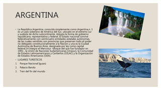 ARGENTINA
◦ La República Argentina, conocida simplemente como Argentina,n. 1
es un país soberano de América del Sur, ubicado en el extremo sur
y sudeste de dicho subcontinente. Adopta la forma de gobierno
republicana, representativa y federal. El Estado nacional convive
federativamente con veinticuatro entidades estatales autónomas,
de las cuales veintitrés son provincias que preservan todo el poder
no delegado constitucionalmente a la Nación y una es la Ciudad
Autónoma de Buenos Aires, designada por ley como capital
federal.14 Integra el Mercosur -bloque del que fue fundador en
1991-, la Unión de Naciones Sudamericanas (Unasur), la Comunidad
de Estados Latinoamericanos y Caribeños (CELAC) y la Organización
de Estados Americanos (OEA).
◦ LUGARES TURISTICOS
1. Parque Nacional Iguazú
2. Palacio Barolo
3. Tren del fin del mundo
 