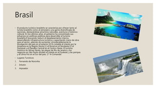 Brasil
◦ El producto turístico brasileño se caracteriza por ofrecer tanto al
turista brasileño como al extranjero una gama diversificada de
opciones, destacándose atractivos naturales, aventura e histórico-
cultural. En los últimos años, el gobierno ha concentrado sus
esfuerzos en políticas públicas para desarrollar el turismo
brasileño,9 buscando reducir el desplazamiento interno,
desarrollando infraestructura turística y capacitando mano de obra
para el sector, además de aumentar considerablemente la
divulgación del país en el exterior.10 Es notable el interés por la
Amazona en la Región Norte,11 el litoral en el Nordeste,12 el
Pantanal y el Planalto Central en el Centro-Oeste. El turismo
histórico en Minas Gerais, las playas de Río de Janeiro y los
negocios en São Paulo dividen el interés en el Sudeste, y las pampas
y el clima frío en el Sur del país. 2.º A Comanda!
◦ Lugares Turisticos
1. Fernando de Noronha
2. Inhotin
3. Arpoador
 
