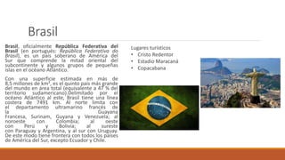 Brasil
Brasil, oficialmente República Federativa del
Brasil (en portugués: República Federativa do
Brasil), es un país soberano de América del
Sur que comprende la mitad oriental del
subcontinente y algunos grupos de pequeñas
islas en el océano Atlántico.
Con una superficie estimada en más de
8,5 millones de km², es el quinto país más grande
del mundo en área total (equivalente a 47 % del
territorio sudamericano).Delimitado por el
océano Atlántico al este, Brasil tiene una línea
costera de 7491 km. Al norte limita con
el departamento ultramarino francés de
la Guayana
Francesa, Surinam, Guyana y Venezuela; al
noroeste con Colombia; al oeste
con Perú y Bolivia; al sureste
con Paraguay y Argentina, y al sur con Uruguay.
De este modo tiene frontera con todos los países
de América del Sur, excepto Ecuador y Chile.
Lugares turísticos
• Cristo Redentor
• Estadio Maracaná
• Copacabana
 