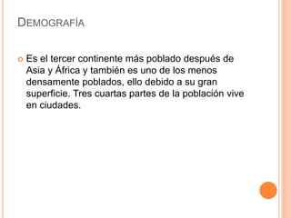 DEMOGRAFÍA
 Es el tercer continente más poblado después de
Asia y África y también es uno de los menos
densamente poblados, ello debido a su gran
superficie. Tres cuartas partes de la población vive
en ciudades.
 