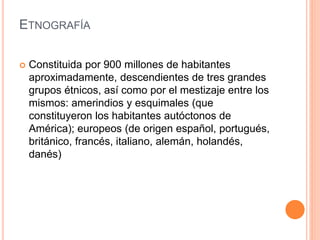 ETNOGRAFÍA
 Constituida por 900 millones de habitantes
aproximadamente, descendientes de tres grandes
grupos étnicos, así como por el mestizaje entre los
mismos: amerindios y esquimales (que
constituyeron los habitantes autóctonos de
América); europeos (de origen español, portugués,
británico, francés, italiano, alemán, holandés,
danés)
 