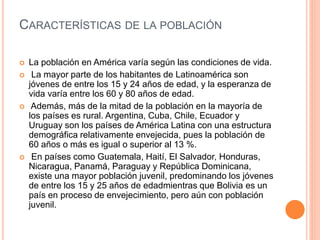 CARACTERÍSTICAS DE LA POBLACIÓN
 La población en América varía según las condiciones de vida.
 La mayor parte de los habitantes de Latinoamérica son
jóvenes de entre los 15 y 24 años de edad, y la esperanza de
vida varía entre los 60 y 80 años de edad.
 Además, más de la mitad de la población en la mayoría de
los países es rural. Argentina, Cuba, Chile, Ecuador y
Uruguay son los países de América Latina con una estructura
demográfica relativamente envejecida, pues la población de
60 años o más es igual o superior al 13 %.
 En países como Guatemala, Haití, El Salvador, Honduras,
Nicaragua, Panamá, Paraguay y República Dominicana,
existe una mayor población juvenil, predominando los jóvenes
de entre los 15 y 25 años de edadmientras que Bolivia es un
país en proceso de envejecimiento, pero aún con población
juvenil.
 
