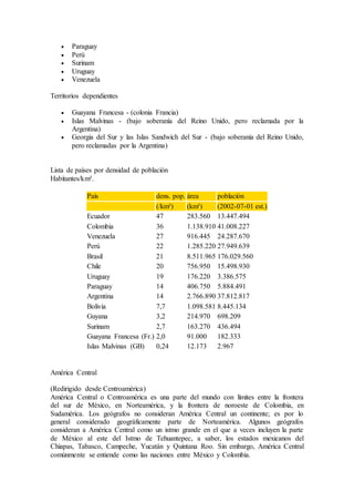  Paraguay
 Perú
 Surinam
 Uruguay
 Venezuela
Territorios dependientes
 Guayana Francesa - (colonia Francia)
 Islas Malvinas - (bajo soberanía del Reino Unido, pero reclamada por la
Argentina)
 Georgia del Sur y las Islas Sandwich del Sur - (bajo soberanía del Reino Unido,
pero reclamadas por la Argentina)
Lista de países por densidad de población
Habitantes/km².
País dens. pop. área población
(/km²) (km²) (2002-07-01 est.)
Ecuador 47 283.560 13.447.494
Colombia 36 1.138.910 41.008.227
Venezuela 27 916.445 24.287.670
Perú 22 1.285.220 27.949.639
Brasil 21 8.511.965 176.029.560
Chile 20 756.950 15.498.930
Uruguay 19 176.220 3.386.575
Paraguay 14 406.750 5.884.491
Argentina 14 2.766.890 37.812.817
Bolivia 7,7 1.098.581 8.445.134
Guyana 3,2 214.970 698.209
Surinam 2,7 163.270 436.494
Guayana Francesa (Fr.) 2,0 91.000 182.333
Islas Malvinas (GB) 0,24 12.173 2.967
América Central
(Redirigido desde Centroamérica)
América Central o Centroamérica es una parte del mundo con límites entre la frontera
del sur de México, en Norteamérica, y la frontera de noroeste de Colombia, en
Sudamérica. Los geógrafos no consideran América Central un continente; es por lo
general considerado geográficamente parte de Norteamérica. Algunos geógrafos
consideran a América Central como un istmo grande en el que a veces incluyen la parte
de México al este del Istmo de Tehuantepec, a saber, los estados mexicanos del
Chiapas, Tabasco, Campeche, Yucatán y Quintana Roo. Sin embargo, América Central
comúnmente se entiende como las naciones entre México y Colombia.
 