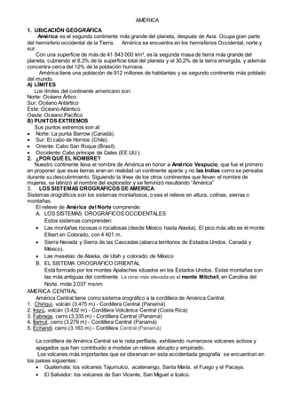 AMÉRICA
1. UBICACIÓN GEOGRÁFICA
América es el segundo continente más grande del planeta, después de Asia. Ocupa gran parte
del hemisferio occidental de la Tierra. América se encuentra en los hemisferios Occidental, norte y
sur.
Con una superficie de más de 41 843 000 km², es la segunda masa de tierra más grande del
planeta, cubriendo el 8,3% de la superficie total del planeta y el 30,2% de la tierra emergida, y además
concentra cerca del 12% de la población humana.
América tiene una población de 912 millones de habitantes y es segundo continente más poblado
del mundo.
A) LÍMITES
Los límites del continente americano son:
Norte: Océano Ártico
Sur: Océano Antártico
Este: Océano Atlántico
Oeste: Océano Pacífico
B) PUNTOS EXTREMOS
Sus puntos extremos son al:
 Norte: La punta Barrow (Canadá).
 Sur: El cabo de Hornos (Chile).
 Oriente: Cabo San Roque (Brasil).
 Occidente: Cabo príncipe de Gales (EE.UU.).
2. ¿POR QUÉ EL NOMBRE?
Nuestro continente lleva el nombre de América en honor a Américo Vespucio, que fue el primero
en proponer que esas tierras eran en realidad un continente aparte y no las Indias como se pensaba
durante su descubrimiento. Siguiendo la línea de los otros continentes que llevan el nombre de
mujeres, se latinizó el nombre del explorador y se feminizó resultando “América”
3. LOS SISTEMAS OROGRAFICOS DE AMERICA
Sistemas orográficos son los sistemas montañosos, o sea el relieve en altura, colinas, sierras o
montañas.
El relieve de América del Norte comprende:
A. LOS SISTEMAS OROGRÁFICOS OCCIDENTALES
Estos sistemas comprenden:
 Las montañas rocosas o rocallosas (desde México hasta Alaska). El pico más alto es el monte
Elbert en Colorado, con 4 401 m.
 Sierra Nevada y Sierra de las Cascadas (abarca territorios de Estados Unidos, Canadá y
México).
 Las mesetas: de Alaska, de Utah y colorado; de México
B. EL SISTEMA OROGRÁFICO ORIENTAL
Está formado por los montes Apalaches situados en los Estados Unidos. Estas montañas son
las más antiguas del continente. La cima más elevada es el monte Mitchell, en Carolina del
Norte, mide 2.037 msnm
AMERICA CENTRAL
América Central tiene como sistema orográfico a la cordillera de América Central.
1. Chiriquí, volcán (3.475 m) - Cordillera Central (Panamá)
2. Irazú, volcán (3.432 m) - Cordillera Volcánica Central (Costa Rica)
3. Fabrega, cerro (3.335 m) - Cordillera Central (Panamá)
4. Itamut, cerro (3.279 m) - Cordillera Central (Panamá)
5. Echandi, cerro (3.163 m) - Cordillera Central (Panamá)
La cordillera de América Central se le nota perfilada, exhibiendo numerosos volcanes activos y
apagados que han contribuido a modelar un relieve abrupto y empinado.
Los volcanes más importantes que se observan en esta accidentada geografía se encuentran en
los países siguientes:
 Guatemala: los volcanes Tajumulco, acatenango, Santa María, el Fuego y el Pacaya.
 El Salvador: los volcanes de San Vicente, San Miguel e Izalco.
 