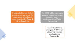 O Mercado Comum do Sul,
contrariando seu nome, foi
estabelecido inicialmente
como uma simples Zona de
Livre-Comércio.
Em 1994, o bloco começou
a operar e avançou, no ano
seguinte, para a
configuração de União
Aduaneira
O que mostrava a
ambição do bloco em
atingir níveis mais
profundos de
integração.
 