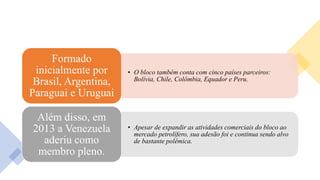 • O bloco também conta com cinco países parceiros:
Bolívia, Chile, Colômbia, Equador e Peru.
Formado
inicialmente por
Brasil, Argentina,
Paraguai e Uruguai
• Apesar de expandir as atividades comerciais do bloco ao
mercado petrolífero, sua adesão foi e continua sendo alvo
de bastante polêmica.
Além disso, em
2013 a Venezuela
aderiu como
membro pleno.
 