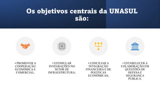 Os objetivos centrais da UNASUL
são:
• PROMOVER A
COOPERAÇÃO
ECONÔMICA E
COMERCIAL;
• ESTIMULAR
INTEGRAÇÕES NO
SETOR DE
INFRAESTRUTURA;
• CONCILIAR A
INTEGRAÇÃO
FINANCEIRA E DE
POLÍTICAS
ECONÔMICAS;
• ESTABELECER A
COLABORAÇÃO EM
QUESTÕES DE
DEFESA E
SEGURANÇA
PÚBLICA.
 
