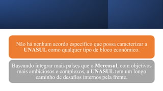 Não há nenhum acordo específico que possa caracterizar a
UNASUL como qualquer tipo de bloco econômico.
Buscando integrar mais países que o Mercosul, com objetivos
mais ambiciosos e complexos, a UNASUL tem um longo
caminho de desafios internos pela frente.
 