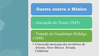 Guerra contra o México
– Anexação do Texas (1845)
– Tratado de Guadalupe-Hidalgo
(1848)
• Concessão mexicana dos territórios do
Arizona, Novo México, Nevada,
Califórnia
 