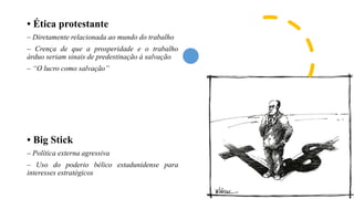 • Ética protestante
– Diretamente relacionada ao mundo do trabalho
– Crença de que a prosperidade e o trabalho
árduo seriam sinais de predestinação à salvação
– “O lucro como salvação”
• Big Stick
– Política externa agressiva
– Uso do poderio bélico estadunidense para
interesses estratégicos
 