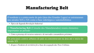 Manufacturing Belt
O nordeste e o centro-norte do país (área dos Grandes Lagos) se estruturaram
nos séculos XIX e XX como a base siderúrgica e automobilística
• Típica da Segunda Revolução Industrial.
O Manufacturing Belt (Cinturão dos Manufaturados) reuniu elementos
importantes ao período
• Como a presença de recursos naturais e de mercados consumidores próximos.
Os principais centros urbanos do país se concentravam na área até o início do
século XX
• Já que o Nordeste do território foi a base da ocupação das Treze Colônias.
 