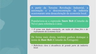 A partir da Terceira Revolução Industrial, a
automação e a desconcentração da indústria
ocasionaram uma desaceleração da economia local.
Popularizou-se a expressão Snow Belt (Cinturão da
Neve) para referência à área.
• O termo tem dupla conotação, em razão do clima frio e do
resfriamento da economia local.
De forma mais direta, também ganhou destaque o
nome de Rust Belt (Cinturão da Ferrugem)
• Referência clara à decadência de grande parte da indústria
local.
 