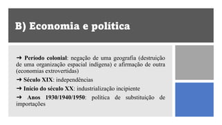 B) Economia e política
➜ Período colonial: negação de uma geografia (destruição
de uma organização espacial indígena) e afirmação de outra
(economias extrovertidas)
➜ Século XIX: independências
➜ Início do século XX: industrialização incipiente
➜ Anos 1930/1940/1950: política de substituição de
importações
 