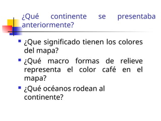 ¿Qué continente se presentaba
anteriormente?
¿Que significado tienen los colores
del mapa?
¿Qué macro formas de relieve
representa el color café en el
mapa?
¿Qué océanos rodean al
continente?