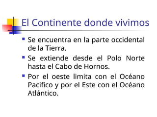 El Continente donde vivimos
Se encuentra en la parte occidental
de la Tierra.
Se extiende desde el Polo Norte
hasta el Cabo de Hornos.
Por el oeste limita con el Océano
Pacifico y por el Este con el Océano
Atlántico.