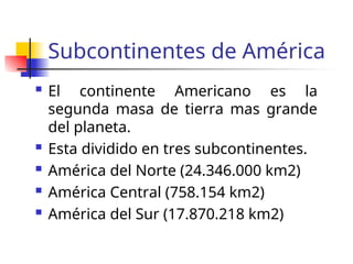 Subcontinentes de América
El continente Americano es la
segunda masa de tierra mas grande
del planeta.
Esta dividido en tres subcontinentes.
América del Norte (24.346.000 km2)
América Central (758.154 km2)
América del Sur (17.870.218 km2)