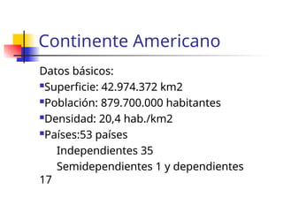 Continente Americano
Datos básicos:
Superficie: 42.974.372 km2
Población: 879.700.000 habitantes
Densidad: 20,4 hab./km2
Países:53 países
Independientes 35
Semidependientes 1 y dependientes
17